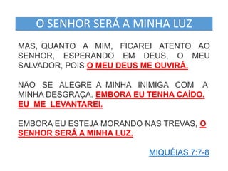 O SENHOR SERÁ A MINHA LUZ 
MAS, QUANTO A MIM, FICAREI ATENTO AO 
SENHOR, ESPERANDO EM DEUS, O MEU 
SALVADOR, POIS O MEU DEUS ME OUVIRÁ. 
NÃO SE ALEGRE A MINHA INIMIGA COM A 
MINHA DESGRAÇA. EMBORA EU TENHA CAÍDO, 
EU ME LEVANTAREI. 
EMBORA EU ESTEJA MORANDO NAS TREVAS, O 
SENHOR SERÁ A MINHA LUZ. 
MIQUÉIAS 7:7-8 
 