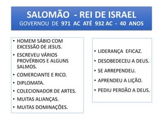 SALOMÃO - REI DE ISRAEL 
GOVERNOU DE 971 AC ATÉ 932 AC - 40 ANOS 
• HOMEM SÁBIO COM 
EXCESSÃO DE JESUS. 
• ESCREVEU VÁRIOS 
PROVÉRBIOS E ALGUNS 
SALMOS. 
• COMERCIANTE E RICO. 
• DIPLOMATA. 
• COLECIONADOR DE ARTES. 
• MUITAS ALIANÇAS. 
• MUITAS DOMINAÇÕES. 
• LIDERANÇA EFICAZ. 
• DESOBEDECEU A DEUS. 
• SE ARREPENDEU. 
• APRENDEU A LIÇÃO. 
• PEDIU PERDÃO A DEUS. 
 