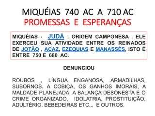MIQUÉIAS 740 AC A 710 AC 
PROMESSAS E ESPERANÇAS 
MIQUÉIAS - JUDÁ . ORIGEM CAMPONESA . ELE 
EXERCEU SUA ATIVIDADE ENTRE OS REINADOS 
DE JOTÃO , ACAZ, EZEQUIAS E MANASSÉS, ISTO É 
ENTRE 750 E 680 AC. 
DENUNCIOU 
ROUBOS , LÍNGUA ENGANOSA, ARMADILHAS, 
SUBORNOS. A COBIÇA, OS GANHOS IMORAIS, A 
MALDADE PLANEJADA, A BALANÇA DESONESTA E O 
CRIME ORGANIZADO, IDOLATRIA, PROSTITUIÇÃO, 
ADULTÉRIO, BEBEDEIRAS ETC... E OUTROS. 
 