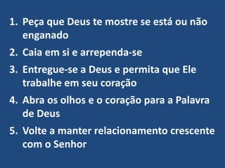 1. Peça que Deus te mostre se está ou não
enganado
2. Caia em si e arrependa-se
3. Entregue-se a Deus e permita que Ele
trabalhe em seu coração
4. Abra os olhos e o coração para a Palavra
de Deus
5. Volte a manter relacionamento crescente
com o Senhor
 