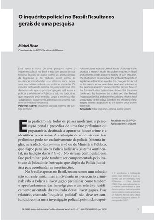 O inquérito policial no Brasil: Resultados
gerais de uma pesquisa


Michel Misse
Coordenador do NECVU e editor de Dilemas




Este texto é fruto de uma pesquisa sobre o                                Police enquiries in Brazil: General results of a survey is the
inquérito policial no Brasil e traz um pouco de sua                       product a research study into police enquiries in Brazil
história. Buscou-se avaliar como as ambivalências                         and presents a little about the history of such enquiries.
da legislação e da tradição, assim como as                                The study aimed to assess how the ambivalent aspects of
mudanças introduzidas nos últimos anos nessa                              legislation and tradition, as well as the changes introduced
área, encontram solução nas práticas adotadas. Os                         to this area in recent years, have produced solutions in
estudos de fluxo do sistema de justiça criminal têm                       the practices adopted. Studies into the process flow of
demonstrado que o principal gargalo está entre a                          the Criminal Justice System have shown that the main
polícia e o Ministério Público e não no Judiciário,                       bottleneck lies between the police and the Federal
que responde pela lentidão. Logo, a eficiência das                        Prosecution Service, and not in the Judiciary, which is held
“adaptações” ilegalmente admitidas no sistema não                         accountable for the delays. Therefore, the efficiency of the
tem se revelado verdadeira.                                               illegally fostered “adaptations” to the system is not shown
Palavras-chave: inquérito policial, sistema de jus-                       to be true.
tiça criminal                                                             Keywords: police enquiries, Criminal Justice System




E
       m praticamente todos os países modernos, a perse-                                                      Recebido em: 01/07/09
                                                                                                              Aprovado em: 15/08/09
       cução penal é precedida de uma fase preliminar ou
       preparatória, destinada a apurar se houve crime e a
identiﬁcar o seu autor. A atribuição de conduzir essa fase
preliminar pode ser exclusivamente da polícia (sistema in-
glês, na tradição da common law) ou do Ministério Público,
que dispõe para isso da Polícia Judiciária (sistema continen-
tal, na tradição da civil law)1. No sistema continental, essa
fase preliminar pode também ser complementada pelo ins-
tituto do Juizado de Instrução, que dispõe da Polícia Judici-
ária para aprofundar as investigações.
      No Brasil, e apenas no Brasil, encontramos uma solução                                                  1 É amplíssima a bibliografia
não somente mista, mas ambivalente na persecução crimi-                                                       sobre esses sistemas e suas va-
                                                                                                              riantes. Ver, por exemplo, Harry
nal: cabe à Polícia a investigação preliminar como também                                                     R.Dammer e Erika Fairchild
                                                                                                              (2006). Para duas referências im-
o aprofundamento das investigações e um relatório juridi-                                                     portantes desenvolvidas a partir
camente orientado do resultado dessas investigações. Esse                                                     de uma perspectiva comparativa
                                                                                                              com o sistema norte-americano,
relatório, chamado “inquérito policial”, não deve ser con-                                                    ver Roberto Kant de Lima (2008)
                                                                                                              e Antoine Garapon e Ioannis Pa-
fundido com a mera investigação policial, pois inclui depoi-                                                  padopoulos (2007).


   DILEMAS: Revista de Estudos de Conflito e Controle Social - Vol. 3 - no 7 - JAN/FEV/MAR 2010 - pp. 35-50                                35
 