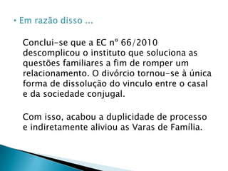 Nos casos de divórcios e separações consensuais administrativos, disciplinados pela Lei n. 11. 441 de 2007Os tabeliães não deverão mais lavrar escrituras públicas de separação, mantendo-se aquelas já formalizadas, possibilitando, também, lavrarem atos de conversão de separação em divórcio, nos termos do art. 52 da Resolução n. 35 do Conselho Nacional de Justiça. Todavia, se o tabelião lavrar escritura de separação, após a vigência da EC nº 66/2010 esta não terá validade jurídica, sendo esta nula absolutamente do acordo com art. 166, II, do Código Civil.