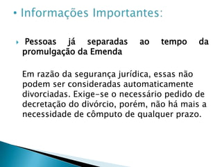 Por ter sido mantido no artigo o verbo "pode" há uma minoria que defende que o instituto da separação não desapareceu, permitindo a possibilidade de os cônjuges buscarem-na pelo fato de continuar na lei os dispositivos que a regulam.Outro argumento é com a identificação de um culpado para a separação, porque a quantificação do valor dos alimentos está condicionada à culpa de quem os pleiteia como prescreve o art. 1.694, § 2º CC.Ainda assim, a doutrina diverge em alguns aspectos, senão vejamos:Muito embora minoritário, mas há também entendimento no sentido de defender ser necessária a exigência de um prazo mínimo de reflexão dos cônjuges após a decisão de se divorciarem, visto que, eles podem se arrepender.Esse argumento não convence, pois a dissolução do matrimônio é uma decisão personalíssima e não cabe ao Estado determinar tempo algum de reflexão. Além do que, caso o casal divorciado se arrependa poderá casar-se novamente.