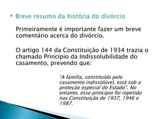 Breve resumo da história do divórcioPrimeiramente é importante fazer um breve comentário acerca do divórcio.O artigo 144 da Constituição de 1934 trazia o chamado Princípio da Indissolubilidade do casamento, prevendo que:“A família, constituída pelo casamento indissolúvel, está sob a proteção especial do Estado”. No entanto, esse princípio foi repetido nas Constituição de 1937, 1946 e 1987.