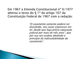Em 1967 a Emenda Constitucional nº 9/1977 alterou o texto do § 1º do artigo 167 da Constituição Federal de 1967 com a redação: “O casamento somente poderá ser dissolvido, nos casos expressos em lei, desde que haja prévia separação judicial por mais de três anos", que por sua vez acabou abolindo o princípio da indissolubilidade do casamento”.