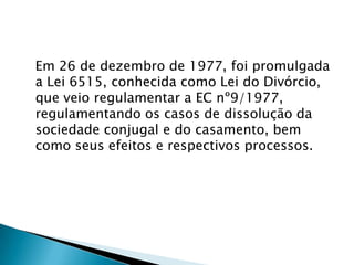 Em 26 de dezembro de 1977, foi promulgada a Lei 6515, conhecida como Lei do Divórcio, que veio regulamentar a EC nº9/1977, regulamentando os casos de dissolução da sociedade conjugal e do casamento, bem como seus efeitos e respectivos processos.