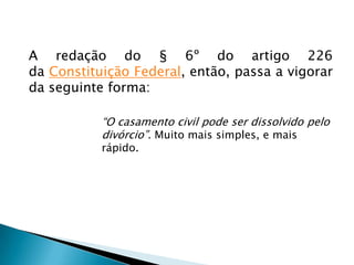 A nova Lei do Divórcio, portanto, extingue a separação judicial, que apenas dissolvia a sociedade conjugal pondo fim a determinados deveres decorrentes do casamento como, por exemplo, o de coabitação e o de fidelidade recíproca, facultando também a partilha patrimonial.  A nova Lei do Divórcio ...Por esse motivo, as pessoas separadas não podiam se casar novamente, em razão de o vínculo matrimonial não ter sido desfeito. Somente o divórcio e morte são capazes de desfazer esse vínculo, permitindo-se novo casamento.Com o fim do instituto da separação judicial o casal pode divorciar-se de forma direta e imediata; e com isso evitam-se gastos judiciais desnecessários.
