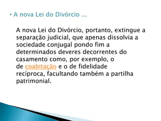 A emenda constitucional é clara, e acaba com a possibilidade da separação judicial e a exigência de lapso temporal para a decretação do divórcio (separação de fato). Atualmente não existe causa específica para a decretação deste como existia antigamente. Basta instruir o pedido de divórcio com a certidão de casamento, pois, o instituto se tornou o simples, não-condicionado, sem causa específica para o seu deferimento.