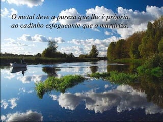 O metal deve a pureza que lhe é própria,  ao cadinho esfogueante que o martiriza. 