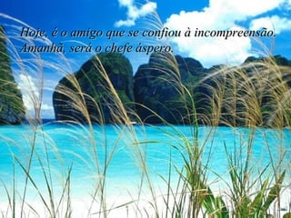 Hoje, é o amigo que se confiou à incompreensão. Amanhã, será o chefe áspero. 