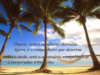 Depois, será o subalterno distraído. Agora, é o companheiro que desertou. Mais tarde, será o adversário, compelindo-te  à inesperadas tribulações. 