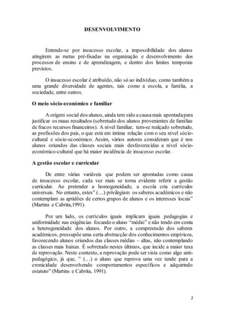2
DESENVOLVIMENTO
Entende-se por insucesso escolar, a impossibilidade dos alunos
atingirem as metas pré-fixadas na organização e desenvolvimento dos
processos de ensino e de aprendizagem, e dentro dos limites temporais
previstos.
O insucesso escolar é atribuído, não só ao indivíduo, como também a
uma grande diversidade de agentes, tais como a escola, a família, a
sociedade, entre outros.
O meio sócio-económico e familiar
A origem social dos alunos, ainda tem sido a causamais apontadapara
justificar os maus resultados (sobretudo dos alunos provenientes de famílias
de fracos recursos financeiros). A nível familiar, tem-se realçado sobretudo,
as profissões dos pais, o que está em intima relação com o seu nível sócio-
cultural e sócio-económico. Assim, vários autores consideram que é nos
alunos oriundos das classes sociais mais desfavorecidas a nível sócio-
económico-cultural que há maior incidência de insucesso escolar.
A gestão escolar e curricular
De entre várias variáveis que podem ser apontadas como causa
de insucesso escolar, cada vez mais se torna evidente referir a gestão
curricular. Ao pretender a homogeneidade, a escola cria currículos
universais. No entanto, estes” (…) privilegiam os saberes académicos e não
contemplam as aptidões de certos grupos de alunos e os interesses locais”
(Martins e Cabrita,1991).
Por um lado, os currículos iguais implicam iguais pedagogias e
uniformidade nas exigências focando o aluno “médio” e não tendo em conta
a heterogeneidade dos alunos. Por outro, a compreensão dos saberes
académicos, pressupõe uma certa abstracção dos conhecimentos empíricos,
favorecendo alunos oriundos das classes médias – altas, não contemplando
as classes mais baixas. É sobretudo nestes últimos, que incide a maior taxa
de reprovação. Neste contexto, a reprovação pode ser vista como algo anti-
pedagógico, já que, ” (…) o aluno que reprova uma vez tende para a
cronicidade desenvolvendo comportamentos específicos e adquirindo
estatuto” (Martins e Cabrita, 1991).
 