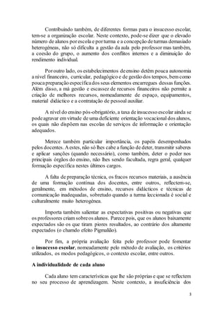 3
Contribuindo também, de diferentes formas para o insucesso escolar,
tem-se a organização escolar. Neste contexto, pode-se dizer que o elevado
número de alunos porescola e porturma e a concepção deturmas demasiado
heterogéneas, não só dificulta a gestão da aula pelo professor mas também,
a coesão do grupo, o aumento dos conflitos internos e a diminuição do
rendimento individual.
Poroutro lado, os estabelecimentos deensino detêm pouca autonomia
a nível financeiro, curricular, pedagógico e de gestão dos tempos, bem como
poucapreparação específicados seus elementos encarregues dessas funções.
Além disso, a má gestão e escassez de recursos financeiros não permite a
criação de melhores recursos, nomeadamente de espaço, equipamentos,
material didáctico e a contratação de pessoal auxiliar.
A nível do ensino pós-obrigatório, a taxa de insucesso escolar ainda se
podeagravar em virtude de uma deficiente orientação vocacional dos alunos,
os quais não dispõem nas escolas de serviços de informação e orientação
adequados.
Merece também particular importância, os papéis desempenhados
pelos docentes. Aestes, não só lhes cabe a função de deter, transmitir saberes
e aplicar sanções (quando necessário), como também, deter o poder nos
principais órgãos do ensino, não lhes sendo facultada, regra geral, qualquer
formação específica nestes últimos cargos.
A falta de preparação técnica, os fracos recursos materiais, a ausência
de uma formação contínua dos docentes, entre outros, reflectem-se,
geralmente, em métodos de ensino, recursos didácticos e técnicas de
comunicação inadequadas, sobretudo quando a turma leccionada é social e
culturalmente muito heterogénea.
Importa também salientar as expectativas positivas ou negativas que
os professores criam sobreos alunos. Parece pois, que os alunos baixamente
expectados são os que tiram piores resultados, ao contrário dos altamente
expectados (o chamdo efeito Pigmalião).
Por fim, a própria avaliação feita pelo professor pode fomentar
o insucesso escolar, nomeadamente pelo método de avaliação, os critérios
utilizados, os modos pedagógicos, o contexto escolar, entre outros.
A individualidade de cada aluno
Cada aluno tem características que lhe são próprias e que se reflectem
no seu processo de aprendizagem. Neste contexto, a insuficiência dos
 