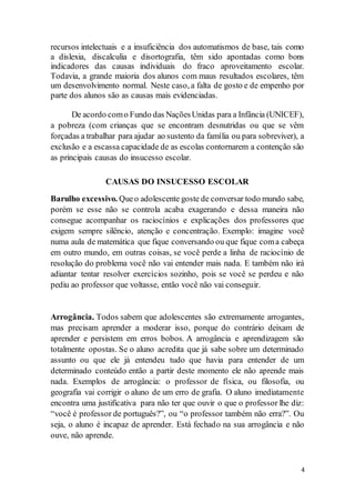 4
recursos intelectuais e a insuficiência dos automatismos de base, tais como
a dislexia, discalculia e disortografia, têm sido apontadas como bons
indicadores das causas individuais do fraco aproveitamento escolar.
Todavia, a grande maioria dos alunos com maus resultados escolares, têm
um desenvolvimento normal. Neste caso, a falta de gosto e de empenho por
parte dos alunos são as causas mais evidenciadas.
De acordo como Fundo das NaçõesUnidas para a Infância (UNICEF),
a pobreza (com crianças que se encontram desnutridas ou que se vêm
forçadas a trabalhar para ajudar ao sustento da família ou para sobreviver), a
exclusão e a escassa capacidade de as escolas contornarem a contenção são
as principais causas do insucesso escolar.
CAUSAS DO INSUCESSO ESCOLAR
Barulho excessivo. Queo adolescente goste de conversar todo mundo sabe,
porém se esse não se controla acaba exagerando e dessa maneira não
consegue acompanhar os raciocínios e explicações dos professores que
exigem sempre silêncio, atenção e concentração. Exemplo: imagine você
numa aula de matemática que fique conversando ou que fique coma cabeça
em outro mundo, em outras coisas, se você perde a linha de raciocínio de
resolução do problema você não vai entender mais nada. E também não irá
adiantar tentar resolver exercícios sozinho, pois se você se perdeu e não
pediu ao professor que voltasse, então você não vai conseguir.
Arrogância. Todos sabem que adolescentes são extremamente arrogantes,
mas precisam aprender a moderar isso, porque do contrário deixam de
aprender e persistem em erros bobos. A arrogância e aprendizagem são
totalmente opostas. Se o aluno acredita que já sabe sobre um determinado
assunto ou que ele já entendeu tudo que havia para entender de um
determinado conteúdo então a partir deste momento ele não aprende mais
nada. Exemplos de arrogância: o professor de física, ou filosofia, ou
geografia vai corrigir o aluno de um erro de grafia. O aluno imediatamente
encontra uma justificativa para não ter que ouvir o que o professor lhe diz:
“você é professor de português?”, ou “o professor também não erra?”. Ou
seja, o aluno é incapaz de aprender. Está fechado na sua arrogância e não
ouve, não aprende.
 