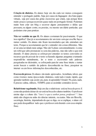 5
Criação de dialetos. Os alunos hoje em dia cada vez menos conseguem
entender o português padrão. Seja por causa da linguagem dos bate-papos
virtuais, seja por causa das gírias excessivas que criam, seja porque lêem
muito pouco e porqueescrevem quase nada em português formal. Poderiam
muito bem criar um blog e escrever alguns pensamentos e idéias que
possuem, ou algum conto, ou poesias, ou mesmo um diário particular, que
poderiam criar para praticar.
Não ver sentido no que lê. Os alunos costumam ler passivamente. O que
isso significa? Que já se acostumaram a ler um texto sem que esselhe faça o
menor sentido. Os alunos não ficam incomodados que não entendam um
texto. Porque se acostumaram que ler e entender são coisas diferentes. Mas
aí vai uma novidade meio antiga: Não são!Leitura sementendimento é como
um robô que sabe pronunciar os sons das palavras, mas não sabe o que está
dizendo. O aluno precisa se esforçar por entender os textos com todos os
recursos queele possuir:ler o texto sefazendo algumas perguntas e tentando
respondê-las mentalmente, ler o texto e escrevendo nele palavras
pesquisadas no dicionário, se esforçando para ler uma frase inteira e tentar
assim buscar o sentido da palavra desconhecida na frase, pesquisar na
internet ou em livros informações desconhecidas, etc.
Excessode pressa. Os alunos são muito apressados. Acreditam, talvez, que
como vivemos numa época muito dinâmica, onde tudo é muito rápido, que
aprender também seja assim: pá, pum, tá aprendido! Errado! Pá, pum, nada.
É preciso calma, silêncio, TEMPO, para se assimilar conteúdos novos.
Relativismo vagabundo. Hoje em dia o relativismo está na bocado povo. E
como não poderia deixar de ser está na bocados alunos também. O professor
ensina algo e o aluno diz: “isso é o que o senhor pensa, professor! “. Isso
ainda não chegou na aulas de ciências naturais, ou exatas. Mas em filosofia,
sociologia, história, dependendo do que se diga, ou se explique, o aluno crê
que pode desqualificar tudo que o professor está dizendo com essa simples
frase.
 