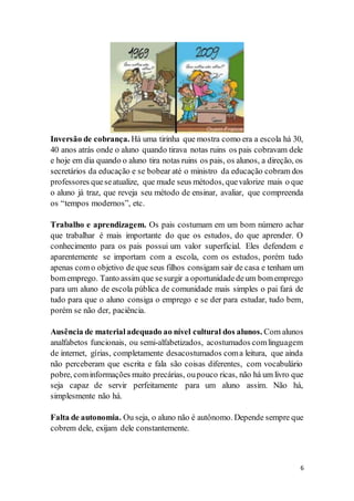 6
Inversão de cobrança. Há uma tirinha que mostra como era a escola há 30,
40 anos atrás onde o aluno quando tirava notas ruins os pais cobravam dele
e hoje em dia quando o aluno tira notas ruins os pais, os alunos, a direção, os
secretários da educação e se bobear até o ministro da educação cobram dos
professores queseatualize, que mude seus métodos, quevalorize mais o que
o aluno já traz, que reveja seu método de ensinar, avaliar, que compreenda
os “tempos modernos”, etc.
Trabalho e aprendizagem. Os pais costumam em um bom número achar
que trabalhar é mais importante do que os estudos, do que aprender. O
conhecimento para os pais possui um valor superficial. Eles defendem e
aparentemente se importam com a escola, com os estudos, porém tudo
apenas como objetivo de que seus filhos consigam sair de casa e tenham um
bomemprego. Tanto assim que sesurgir a oportunidadedeum bomemprego
para um aluno de escola pública de comunidade mais simples o pai fará de
tudo para que o aluno consiga o emprego e se der para estudar, tudo bem,
porém se não der, paciência.
Ausência de materialadequado ao nível cultural dos alunos. Com alunos
analfabetos funcionais, ou semi-alfabetizados, acostumados comlinguagem
de internet, gírias, completamente desacostumados coma leitura, que ainda
não perceberam que escrita e fala são coisas diferentes, com vocabulário
pobre, cominformações muito precárias, oupouco ricas, não há um livro que
seja capaz de servir perfeitamente para um aluno assim. Não há,
simplesmente não há.
Falta de autonomia. Ou seja, o aluno não é autônomo. Depende sempre que
cobrem dele, exijam dele constantemente.
 