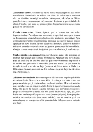 7
Ausência de sonhos. Umaluno de ensino médio de escola pública está muito
desanimado, desmotivado na maioria das vezes. As coisas que o motivam
são: parafernálias tecnológicas (celular, videogames, televisões de última
geração, ipods, computadores etc), namorar, festinhas, a possibilidade de
algum trabalho. Um aluno de ensino médio de escola pública não costuma
pensar em universidade.
Estudo como valor. Houve épocas que o estudo era um valor
importantíssimo. Para alguns era importante porque fazia com que a pessoa
se destacassena sociedadecomo alguém culto, inteligente, respeitável. Para
outros era importante porquerealmente motivava a conhecer mais as coisas:
aprender um novo idioma, ler um clássico da literatura, conhecer melhor o
universo, entender o que disseram os grandes pensadores da humanidade,
dialogar comas mentes mais instigantes que a raça humana já produziu, etc.
Conhecimento como prazer. É impossível que os alunos não consigam se
motivar pelo prazer que o estudo proporciona. Aprender uma nova língua
(seja ela qual for), ler um livro clássico que comoveu milhões de pessoas e
se tornou uma peça rara e importante para uma nação, ou que tenha se
tornado imortal e se leia até hoje (lembrem de livros como a Ilíada e a
Odisséia de Homero, com mais de dois mil anos e que até hoje são clássicos
importantíssimos).
A ideia de adolescência. Em outras épocas não havia um respeito pela idade
da adolescência. Nem existia essa idéia. A criança era vista como um
pequeno adulto que já podia realizar tarefas de adultos. Meu avô aos oito
anos trabalhava como pequeno adulto. Tinha lá algum brinquedinho, quando
tinha, não podia de maneira alguma participar das conversas dos adultos
(hoje há adolescentes dizendo aos pais como devem viver, agir, etc), não
havia uma moda específicapara essaidade (roupas próprias), livros próprios
escritos para adolescentes (isso nunca existiu!), mas de maneira geral era
educado para ser uma pessoa séria, para não falar bobagens, ouvir mais do
que falar.
 