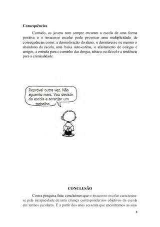 8
Consequências
Contudo, os jovens nem sempre encaram a escola de uma forma
positiva e o insucesso escolar pode provocar uma multiplicidade de
consequências como: a desmotivação do aluno, o desinteresse ou mesmo o
abandono da escola, uma baixa auto-estima, o afastamento de colegas e
amigos, a entrada para o caminho das drogas, tabaco ou álcool e a tendência
para a criminalidade.
CONCLUSÃO
Com a pesquisa feita concluímos que o insucesso escolar caracteriza-
se pela incapacidade de uma criança corresponder aos objetivos da escola
em termos escolares. É a partir dos anos sessenta que encontramos as suas
 