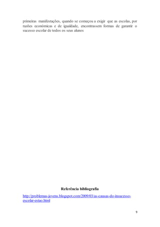 9
primeiras manifestações, quando se começou a exigir que as escolas, por
razões económicas e de igualdade, encontrassem formas de garantir o
sucesso escolar de todos os seus alunos
Referência bibliografia
http://problemas-jovens.blogspot.com/2009/03/as-causas-do-insucesso-
escolar-estao.html
 