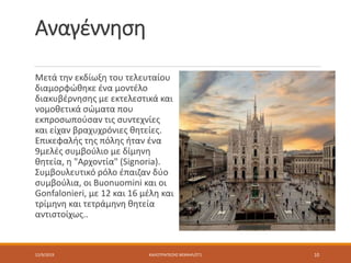 Αναγέννηση
Μετά την εκδίωξη του τελευταίου
διαμορφώθηκε ένα μοντέλο
διακυβέρνησης με εκτελεστικά και
νομοθετικά σώματα που
εκπροσωπούσαν τις συντεχνίες
και είχαν βραχυχρόνιες θητείες.
Επικεφαλής της πόλης ήταν ένα
9μελές συμβούλιο με δίμηνη
θητεία, η "Αρχοντία" (Signoria).
Συμβουλευτικό ρόλο έπαιζαν δύο
συμβούλια, οι Buonuomini και οι
Gonfalonieri, με 12 και 16 μέλη και
τρίμηνη και τετράμηνη θητεία
αντιστοίχως..
12/9/2019 ΚΑΛΟΤΡΑΠΕΖΗΣ ΜΙΧΑΗΛ/ΣΤ1 10
 