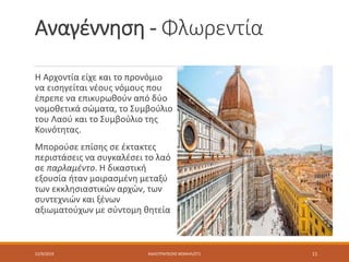 Αναγέννηση - Φλωρεντία
Η Αρχοντία είχε και το προνόμιο
να εισηγείται νέους νόμους που
έπρεπε να επικυρωθούν από δύο
νομοθετικά σώματα, το Συμβούλιο
του Λαού και το Συμβούλιο της
Κοινότητας.
Μπορούσε επίσης σε έκτακτες
περιστάσεις να συγκαλέσει το λαό
σε παρλαμέντο. Η δικαστική
εξουσία ήταν μοιρασμένη μεταξύ
των εκκλησιαστικών αρχών, των
συντεχνιών και ξένων
αξιωματούχων με σύντομη θητεία
12/9/2019 ΚΑΛΟΤΡΑΠΕΖΗΣ ΜΙΧΑΗΛ/ΣΤ1 11
 