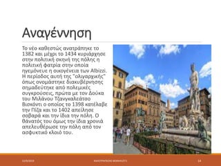 Αναγέννηση
Το νέο καθεστώς ανατράπηκε το
1382 και μέχρι το 1434 κυριάρχησε
στην πολιτική σκηνή της πόλης η
πολιτική φατρία στην οποία
ηγεμόνευε η οικογένεια των Albizzi.
Η περίοδος αυτή της "ολιγαρχικής"
όπως ονομάστηκε διακυβέρνησης
σημαδεύτηκε από πολεμικές
συγκρούσεις, πρώτα με τον Δούκα
του Μιλάνου Τζανγκαλεάτσο
Βισκόντι ο οποίος το 1398 κατέλαβε
την Πίζα και το 1402 απείλησε
σοβαρά και την ίδια την πόλη. Ο
θάνατός του όμως την ίδια χρονιά
απελευθέρωσε την πόλη από τον
ασφυκτικό κλοιό του.
12/9/2019 ΚΑΛΟΤΡΑΠΕΖΗΣ ΜΙΧΑΗΛ/ΣΤ1 14
 