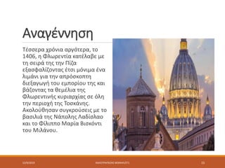Αναγέννηση
Τέσσερα χρόνια αργότερα, το
1406, η Φλωρεντία κατέλαβε με
τη σειρά της την Πίζα
εξασφαλίζοντας έτσι μόνιμα ένα
λιμάνι για την απρόσκοπτη
διεξαγωγή του εμπορίου της και
βάζοντας τα θεμέλια της
Φλωρεντινής κυριαρχίας σε όλη
την περιοχή της Τοσκάνης.
Ακολούθησαν συγκρούσεις με το
βασιλιά της Νάπολης Λαδίσλαο
και το Φίλιππο Μαρία Βισκόντι
του Μιλάνου.
12/9/2019 ΚΑΛΟΤΡΑΠΕΖΗΣ ΜΙΧΑΗΛ/ΣΤ1 15
 