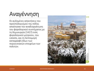 Αναγέννηση
Οι αυξημένες απαιτήσεις του
προϋπολογισμού της πόλης
απαίτησαν την αναδιοργάνωση
του φορολογικού συστήματος με
τη δημιουργία (1427) ενός
φορολογικού μητρώου, του
catasto, και τη λεπτομερή
καταγραφή όλων των
περιουσιακών στοιχείων των
πολιτών.
12/9/2019 ΚΑΛΟΤΡΑΠΕΖΗΣ ΜΙΧΑΗΛ/ΣΤ1 16
 