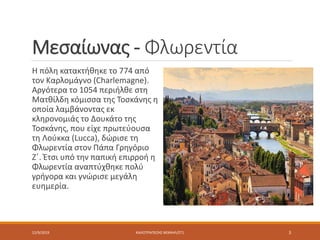 Μεσαίωνας - Φλωρεντία
Η πόλη κατακτήθηκε το 774 από
τον Καρλομάγνο (Charlemagne).
Aργότερα το 1054 περιήλθε στη
Ματθίλδη κόμισσα της Τοσκάνης η
οποία λαμβάνοντας εκ
κληρονομιάς το Δουκάτο της
Τοσκάνης, που είχε πρωτεύουσα
τη Λούκκα (Lucca), δώρισε τη
Φλωρεντία στον Πάπα Γρηγόριο
Ζ΄. Έτσι υπό την παπική επιρροή η
Φλωρεντία αναπτύχθηκε πολύ
γρήγορα και γνώρισε μεγάλη
ευημερία.
12/9/2019 ΚΑΛΟΤΡΑΠΕΖΗΣ ΜΙΧΑΗΛ/ΣΤ1 3
 