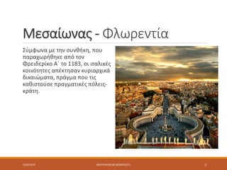 Μεσαίωνας - Φλωρεντία
Σύμφωνα με την συνθήκη, που
παραχωρήθηκε από τον
Φρειδερίκο Α΄ το 1183, οι ιταλικές
κοινότητες απέκτησαν κυριαρχικά
δικαιώματα, πράγμα που τις
καθιστούσε πραγματικές πόλεις-
κράτη.
12/9/2019 ΚΑΛΟΤΡΑΠΕΖΗΣ ΜΙΧΑΗΛ/ΣΤ1 5
 