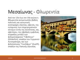 Μεσαίωνας - Φλωρεντία
Από τον 13ο έως τον 14ο αιώνα η
Φλωρεντία αντιμετωπίζει βαθιές
πολιτικές και κοινωνικές
αναταραχές εξαιτίας, αφενός, της
ενίσχυσης των επιχειρηματικών
κέντρων εντός της κοινότητας, και,
αφετέρου, της σφοδρής εμφύλιας
σύρραξης μεταξύ των
φιλομοναρχικών "Γιβελίνων"
(Ghibellini), οπαδών του Γερμανού
Αυτοκράτορα, και των
φιλοπαπικών "Γουέλφων" (Guelfi),
οπαδών της Παπικής εξουσίας
12/9/2019 ΚΑΛΟΤΡΑΠΕΖΗΣ ΜΙΧΑΗΛ/ΣΤ1 6
 