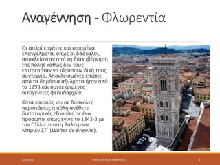 Αναγέννηση - Φλωρεντία
Οι απλοί εργάτες και ορισμένα
επαγγέλματα, όπως οι δάσκαλοι,
αποκλείονταν από τη διακυβέρνηση
της πόλης καθώς δεν τους
επιτρεπόταν να ιδρύσουν δική τους
συντεχνία. Αποκλεισμένες επίσης
από τα δημόσια αξιώματα ήταν από
το 1293 και συγκεκριμένες
οικογένειες φεουδαρχών.
Κατά καιρούς και σε δύσκολες
περιστάσεις η πόλη ανέθετε
δικτατορικές εξουσίες σε ένα
πρόσωπο, όπως έγινε το 1342-3 με
τον Γάλλο ιππότη Βάλτερ ντε
Μπριέν ΣΤ΄ (Walter de Brienne).
12/9/2019 ΚΑΛΟΤΡΑΠΕΖΗΣ ΜΙΧΑΗΛ/ΣΤ1 9
 