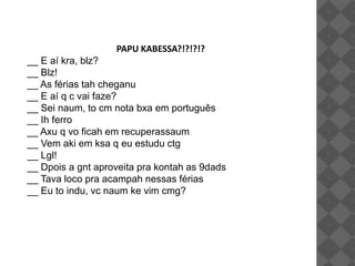 PAPU KABESSA?!?!?!?
__ E aí kra, blz?
__ Blz!
__ As férias tah cheganu
__ E aí q c vai faze?
__ Sei naum, to cm nota bxa em português
__ Ih ferro
__ Axu q vo ficah em recuperassaum
__ Vem aki em ksa q eu estudu ctg
__ Lgl!
__ Dpois a gnt aproveita pra kontah as 9dads
__ Tava loco pra acampah nessas férias
__ Eu to indu, vc naum ke vim cmg?
 