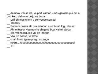 __ demoro, vai se d+, vc podi xamah umas garotas p ir cm a
gnt, keru dah mto beiju na boca
__ Lgl! eh mas c tem q convence seu pai
__ Trankilu
__ Entaum passa aki pra estudah e se livrah logu dessa.
__ Ah! o fessor Neuteenhu eh genti boa, vai mi ajudah
__ Eh, vai nessa, ele vai eh t ferrah
__ Vlw, vo nessa, to firme
__ c tah firme iguau pregu nu angu
__ rsrsrs... fuuuuuuuuuuuuuuuuuuuuuuuuuuuuuuuuuuui
__ T+.
 