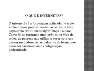 O QUE É INTERNETÊS?

O internetês é a linguagem utilizada no meio
virtual, mais precisamente nas salas de bate
papo como orkut, messenger, blogs e outros.
Como foi se tornando uma prática na vida de
todos, as pessoas que utilizam esses serviços
passaram a abreviar as palavras de forma que
essas tornaram-se uma configuração
padronizada.
 