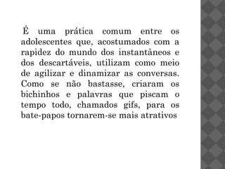 É uma prática comum entre os
adolescentes que, acostumados com a
rapidez do mundo dos instantâneos e
dos descartáveis, utilizam como meio
de agilizar e dinamizar as conversas.
Como se não bastasse, criaram os
bichinhos e palavras que piscam o
tempo todo, chamados gifs, para os
bate-papos tornarem-se mais atrativos
 