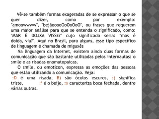 Vê-se também formas exageradas de se expressar o que se
quer          dizer,          como          por        exemplo:
"amoowwww", "bejãooooOoOoOoO", ou frases que requerem
uma maior análise para que se entenda o significado, como:
"MAR É DOJXA VISSE?" cujo significado seria: "mas é
doida, viu?". Aqui no Brasil, para alguns, esse tipo específico
de linguagem é chamada de miguxês
    Na linguagem da Internet, existem ainda duas formas de
comunicação que são bastante utilizadas pelos internautas: o
smile e as risadas onomatopaicas.
    O smile, ou emoticon, expressa as emoções das pessoas
que estão utilizando a comunicação. Veja:
 :D é uma risada, B) são óculos escuros, :( significa
triste,        :* é o beijo, :x caracteriza boca fechada, dentre
várias outras.
 