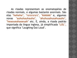 As risadas representam as onomatopéias de
risadas normais, e algumas bastante anormais. São
elas "hehehe", "rsrsrsrsrs", "kkkkkk" e, algumas
novas "auhuhauhauha", "ahuhusahusahuauhs",
"heaoueahaoeuah" etc. E, ainda, a risada padrão
importada da língua inglesa, já simplificada "LOL",
que significa "Laughing Out Loud".
 
