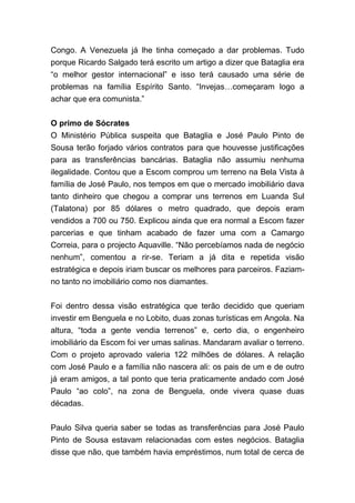 Congo. A Venezuela já lhe tinha começado a dar problemas. Tudo
porque Ricardo Salgado terá escrito um artigo a dizer que Bataglia era
“o melhor gestor internacional” e isso terá causado uma série de
problemas na família Espírito Santo. “Invejas…começaram logo a
achar que era comunista.”
O primo de Sócrates
O Ministério Pública suspeita que Bataglia e José Paulo Pinto de
Sousa terão forjado vários contratos para que houvesse justificações
para as transferências bancárias. Bataglia não assumiu nenhuma
ilegalidade. Contou que a Escom comprou um terreno na Bela Vista à
família de José Paulo, nos tempos em que o mercado imobiliário dava
tanto dinheiro que chegou a comprar uns terrenos em Luanda Sul
(Talatona) por 85 dólares o metro quadrado, que depois eram
vendidos a 700 ou 750. Explicou ainda que era normal a Escom fazer
parcerias e que tinham acabado de fazer uma com a Camargo
Correia, para o projecto Aquaville. “Não percebíamos nada de negócio
nenhum”, comentou a rir-se. Teriam a já dita e repetida visão
estratégica e depois iriam buscar os melhores para parceiros. Faziam-
no tanto no imobiliário como nos diamantes.
Foi dentro dessa visão estratégica que terão decidido que queriam
investir em Benguela e no Lobito, duas zonas turísticas em Angola. Na
altura, “toda a gente vendia terrenos” e, certo dia, o engenheiro
imobiliário da Escom foi ver umas salinas. Mandaram avaliar o terreno.
Com o projeto aprovado valeria 122 milhões de dólares. A relação
com José Paulo e a família não nascera ali: os pais de um e de outro
já eram amigos, a tal ponto que teria praticamente andado com José
Paulo “ao colo”, na zona de Benguela, onde vivera quase duas
décadas.
Paulo Silva queria saber se todas as transferências para José Paulo
Pinto de Sousa estavam relacionadas com estes negócios. Bataglia
disse que não, que também havia empréstimos, num total de cerca de
 