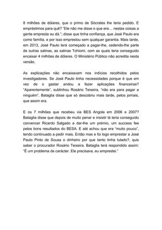8 milhões de dólares, que o primo de Sócrates lhe teria pedido. E
empréstimos para quê? “Ele não me disse o que era… nestas coisas a
gente empresta ou dá.”; disse que tinha confiança, que José Paulo era
como família, e por isso emprestou sem qualquer garantia. Mais tarde,
em 2013, José Paulo terá começado a pagar-lhe, cedendo-lhe parte
de outras salinas, as salinas Tchiomi, com as quais teria conseguido
encaixar 4 milhões de dólares. O Ministério Público não acredita nesta
versão.
As explicações não encaixavam nos indícios recolhidos pelos
investigadores. Se José Paulo tinha necessidades porque é que em
vez de o gastar andou a fazer aplicações financeiras?
“Aparentemente”, sublinhou Rosário Teixeira, “não era para pagar a
ninguém”. Bataglia disse que só descobriu mais tarde, pelos jornais,
que assim era.
E os 7 milhões que recebeu via BES Angola em 2006 e 2007?
Bataglia disse que depois de muito penar e insistir lá teria conseguido
convencer Ricardo Salgado a dar-lhe um prémio, um success fee
pelos bons resultados do BESA. E até achou que era “muito pouco”,
tendo continuado a pedir mais. Então mas e foi logo emprestar a José
Paulo Pinto de Sousa o dinheiro por que tanto tinha lutado?, quis
saber o procurador Rosário Teixeira. Bataglia terá respondido assim:
“É um problema de carácter. Ele precisava, eu emprestei.”
 