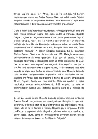 Grupo Espírito Santo em África. Desses 15 milhões, 12 tinham
acabado nas contas de Carlos Santos Silva, que o Ministério Público
suspeita serem do ex-primeiro-ministro José Sócrates. O que tinha
Hélder Bataglia a dizer sobre estes movimentos financeiros?
Com a maior das naturalidades, Bataglia começou por dizer que era
tudo “muito simples”. Numa das suas vindas a Portugal, Ricardo
Salgado ligou-lhe, perguntou-lhe se podia passar pelo Banco Espírito
Santo (BES) e, nesse dia, na “salinha pequenina” do 15º andar do
edifício da Avenida da Liberdade, indagou-o sobre se podia fazer
pagamentos de 12 milhões de euros. Bataglia disse que sim, “sem
problema nenhum”. A seguir Salgado perguntou-lhe se conhecia
Carlos Santos Silva e se tinha conta na UBS. Bataglia respondeu
afirmativamente às duas questões. E já que ali estava, o luso-
angolano aproveitou a deixa para dizer ao então presidente do BES:
“Vê lá se vem mais algum.” Ao longo do interrogatório, de que a
VISÃO teve conhecimento e agora revela, Hélder Bataglia não terá
parado de dizer que “todos os meses” insistia com Ricardo Salgado
para receber compensações e prémios pelos resultados do seu
trabalho em África: pelo seu trabalho à frente da Escom, empresa do
Grupo Espírito Santo em que detinha 33% do capital, e pelos
resultados outrora extraordinários do BES Angola, de que foi
administrador. Dessa vez, Bataglia guardou para si 3 milhões de
euros.
E por que razão queria Ricardo Salgado entregar dinheiro a Carlos
Santos Silva?, perguntaram os investigadores. Bataglia diz que não
perguntou e o então líder do BES também não deu explicações. Afinal,
disse, não só devia favores a Ricardo Salgado por o ter posto à frente
da Escom e esperava ainda alegados prémios pelos seus resultados,
como nessa altura, como os investigadores deveriam saber, “essas
coisas não se perguntavam ao Dr. Ricardo Salgado”.
 