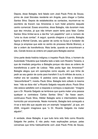Depois, disse Bataglia, terá falado com José Paulo Pinto de Sousa,
primo de José Sócrates residente em Angola, para chegar a Carlos
Santos Silva. Depois de estabelecidos os contactos, reuniram-se no
escritório da Escom nas Amoreiras e num hotel próximo daquele
centro comercial. Esses encontros, disse Bataglia, não durariam mais
que dez minutos, já que não tinham assim tanto para falar. Carlos
Santos Silva limitar-se-ia a dar-lhe “um papelinho” com o número de
“uma ou duas contas”. A seguir, quando chegava a Luanda, Bataglia
ligaria a Michel Canals, seu gestor de conta na Suíça e fundador da
Akoya (a empresa que está no centro do processo Monte Branco), a
dar a ordem de transferência. Mais tarde, quando se encontravam a
sós, Canals levava as ordens em papel para Bataglia assinar.
Uma parte desta história indignou o inspetor Paulo Silva, o homem da
Autoridade Tributária que trabalha lado a lado com Rosário Teixeira, e
que de imediato perguntou a Bataglia porque não dava as ordens de
transferência a partir de Lisboa: “Não podia ligar das Amoreiras?”
Bataglia alegou que em operações como aquela, em que tinha de
pedir ao seu gestor de conta para transferir 5 ou 6 milhões de euros, o
melhor era ter cautelas. E pedidos como aquele não o deixavam
“desconfortável”?, insistiu Paulo Silva. Bataglia terá voltado à mesma
tese: “não se dizia não” a Ricardo Salgado naquela altura. Paulo Silva
não estava satisfeito com a resposta e começou a especular: “Imagine
que o Dr. Ricardo Salgado se lembrava que queria matar uma pessoa
qualquer e contratava Carlos Santos Silva.” Se fosse assim,
continuava Paulo Silva, Hélder Bataglia seria o intermediário desse
homicídio por encomenda. Neste momento, Bataglia terá começado a
rir-se e terá dito que aquele era um exemplo “exagerado”, já que, em
2008, ninguém imaginava que “o Dr. Ricardo Salgado iria matar
alguém”.
A verdade, disse Bataglia, é que tudo teria sido feito como Ricardo
Salgado lhe pedira. E não pediu mais explicações porque, pelas
conversas que tinha habitualmente com José Paulo Pinto de Sousa,
 