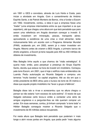 em 1991 o GES o convidara, através de Luís Horta e Costa, para
iniciar a atividade em Angola. Com o consentimento de António
Espírito Santo, e de Patrick Monteiro de Barros, viria a fundar a Escom
em 1992. Inicialmente, contou, a ideia é que a empresa fosse uma
“trader” (uma empresa intermediária entre os que importam e os que
exportam), até que chegou uma altura em que terá percebido que para
serem uma referência em Angola deveriam começar a investir. E
então investiram em mineração, pescas, transporte aéreo;
aproveitando a existência de uma crise a nível alimentar, terão
inclusivamente feito um acordo com o Programa Alimentar Mundial
(PAM), acabando por, em 2002, serem já o maior investidor em
Angola. Mesmo antes de criarem o BES Angola, o primeiro banco de
direito angolano, a Escom já teria naquele país 400 ou 450 milhões de
dólares de investimento.
Mas Bataglia tinha aquilo a que chamou de “visão estratégica”. E
queria mais: então, para perpetuar a presença do Grupo Espírito
Santo, decidiu que estava na hora de investir em imobiliário. Começou
pela torre Escom, em 2001, que é hoje o edifício mais emblemático de
Luanda. Pediu autorização ao Ricardo Salgado e comprou uns
terrenos “muito baratos” na capital angolana. Até ao dia em que o
então presidente do BES olhou para o buraco da torre de 35 metros e
disse que aquele projeto imobiliário iria “levar o grupo à falência”.
Bataglia disse isto a rir-se e acrescentou que na altura chegou a
pensar se não estaria “com excesso de auto-estima”. O receio de que
Salgado estivesse certo levou-o então a contactar uma série de
amigos angolanos e a perguntar-lhes se não queriam comprar um
andar. Em duas semanas, contou, já tinham comprado “a torre toda” e
Hélder Bataglia conseguia mostrar a Ricardo Salgado que o
investimento de 65 milhões estava recuperado.
Foi nesta altura que Bataglia terá percebido que poderiam ir mais
longe e abrir novas portas em Angola, que podia pedir “mais alguma
 