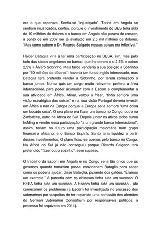 era o que esperava. Sentia-se “injustiçado”. Todos em Angola se
sentiam injustiçados, contou, porque o investimento do BES teria sido
de 10 milhões de dólares e o banco em Angola não parava de crescer,
a ponto de em 2007 ser já avaliado em 2,5 mil milhões de dólares.
“Mas como sabem o Dr. Ricardo Salgado nessas coisas era inflexível.”
Hélder Bataglia viria a ter uma participação no BESA, sim, mas pelo
lado dos sócios angolanos no banco, que lhe deram a si 2,5% e outros
2,5% a Álvaro Sobrinho. Mais tarde venderia a sua posição a Sobrinho
por “60 milhões de dólares”: haveria um fundo inglês interessado, mas
Bataglia terá preferido vender a Sobrinho, por terem começado o
banco juntos. Nunca quis um cargo muito relevante: preferia a área
internacional, para poder acumular com a Escom e complementar a
sua atividade em África. Afinal, voltou a frisar, “tinha sempre uma
visão estratégica das coisas” e na sua visão Portugal deveria investir
em África e não na Europa porque a Europa seria sempre “uma coisa
um bocado coxa”. O seu plano era fazer um banco no Congo, outro no
Zimbabwe, outro na África do Sul. Depois juntar os ativos todos numa
holding e vender essa participação “a um grande banco internacional”:
assim, teriam no futuro uma participação maioritária num grupo
financeiro africano; e o Banco Espírito Santo teria liquidez a partir
desses investimentos. O plano ficou-se apenas pelo banco no Congo.
Na África do Sul já não conseguiu porque Ricardo Salgado terá
pretendido “fazer outro sozinho”, sem sucesso.
O trabalho da Escom em Angola e no Congo seria tão único que os
governos quando tomavam posse convidariam Bataglia para saber
como os poderia ajudar, disse Bataglia, puxando dos galões. “Éramos
um exemplo.” A parceria com os chineses tinha sido um sucesso. O
BESA tinha sido um sucesso. A Escom tinha sido um sucesso - até
começarem os problemas (a Escom foi investigada no processo dos
submarinos por suspeitas de ter repartido uma comissão dos alemães
do German Submarine Consortium por responsáveis políticos; o
processo foi arquivado em 2014).
 