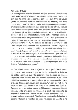 Amigo de Chávez
Os investigadores queriam saber se Bataglia conhecia Carlos Santos
Silva antes do alegado pedido de Salgado. Santos Silva contou que
sim, que lhe tinha sido apresentado por José Paulo Pinto de Sousa
(primo de Sócrates e um dos intermediários do dinheiro) mas disse
nunca ter tido qualquer relação social mais intensa nem envolvimento
em negócios. Rosário Teixeira quis saber se Santos Silva ou o grupo
Lena não lhe tinham pedido ajuda para entrar na Venezuela, uma vez
que Bataglia já se tinha instalado naquele país com os chineses,
ajudando-os a criar infraestruturas, como portos, habitação social e
caminhos-de-ferro. Bataglia diz que de 2002 a 2004 foi quase todos os
meses à Venezuela, contou que com os chineses tinham conseguido
um financiamento de 12 mil milhões de dólares e assumiu ter tido
“uma relação muito profunda com o presidente Chavez”. Salgado é
que nunca teria conseguido confiar nos chineses que tinham vindo
pedir-lhes ajuda para explorar outros mercados e que estariam ligados
a Sam Pa. E terá mesmo ligado ao embaixado chinês, que disse não
conhecer aqueles empresários. Mas os chineses terão insistido, vindo
a Lisboa uma segunda e uma terceira vez, até que foram convidados
a ir a Pequim. Disse então a Salgado: “O que é a gente perde? Vamos
à china. E ainda bem que fomos.”
Na Venezuela nunca terá chegado a ter o grupo Lena como
concorrente, pois estes só chegariam depois de Bataglia ter feito ver
ao então presidente que não poderiam viver isolados do mundo.
Depois de 2004, Bataglia teve uma nova visão estratégica. Não havia
dinheiro em Angola, e o país precisava de ser reestruturado. Levou
então os chineses para aquele país africano. “Um belo dia meti-me no
avião e pedi uma audiência ao presidente Eduardo dos Santos.”
Passado 48 horas, contou, estava na China com o engenheiro Manuel
Vicente, então presidente da Sonangol e atual vice-presidente de
Angola (acusado de corromper um procurador português a troco do
arquivamento de processos). Através dessa cooperação, Bataglia e a
Escom voltariam a recentrar os seus interesses em Angola e no
 