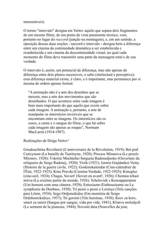 mensuráveis).

O termo "intervalo" designa em Vertov aquilo que separa dois fragmentos
de um mesmo filme; de um ponto de vista puramente técnico, vem,
portanto no lugar do raccord (junção na montagem), e, em um sentido, a
oposição dessas duas noções - raccord e intervalo - designa bem a diferença
entre um cinema da continuidade dramática a ser estabelecida e
restabelecida e um cinema da descontinuidade visual, no qual cada
momento do filme deve transmitir uma parte da mensagem total e de sua
verdade.

O intervalo é, assim, um potencial de diferença, mas não apenas de
diferença entre dois planos sucessivos, o salto (intelectual e perceptivo);
essa diferença material existe, é claro, e é importante, mas permanece por si
mesma de ordem apenas formal.

   "A animação não é a arte dos desenhos que se
   mexem, mas a arte dos movimentos que são
   desenhados. O que acontece entre cada imagem é
   bem mais importante do que aquilo que existe sobre
   cada imagem. A animação e, portanto, a arte de
   manipular os interstícios invisíveis que se
   encontram entre as imagens. Os interstícios são os
   ossos, a carne e o sangue do filme, o que há sobre
   cada imagem são apenas as roupas", Normam
   MacLaren (1914-1987).

Realizações de Dziga Vertov³

Goudouchtina Revolutsii (L'anniversaire de la Révolution, 1919); Boi pod
Caricynom (La bataille de Tsaritsyne, 1920); Process Miranova (Le procès
Mironov, 1920); Vskritie Mochtchei Sergueia Radonedjsoko (Ouverture du
reliquaire de Serge Radonej, 1920); Vtzik (1921); Istoria Grajdankoi Voiny
(Histoire de la guerre civile, 1922); Goskinokalendar (Cine-calendrier de
l'État, 1922-1925); Kino Pravda (Cienma-Verdade, 1922-1925); Kinoglaz
(cine-oeil, 1924); Chagai, Soviet! (Soviet en avant!, 1926); Chestaia tchast
mirva (La sixième partie du monde, 1926); Tcheloviek s Konoapparatom
(Um homem com uma câmera, 1929); Entuziazm (Enthousiasme ou La
symphonie du Donbass, 1930); Tri pesni o pesni o Leninye (Três canções
para Lênin, 1934); Sego Ordjonokidze (Em memória de Sergo
Ordzhonizkidzye, 1937); Tri geroini (Três heroínas, 1938); Krov za krov,
smert za smert (Sangue por sangue, vida por vida, 1941); Kliatva molodych
(Le serment de la jeunesse, 1944); Novosti dnia (Nouvelles du jour,
 