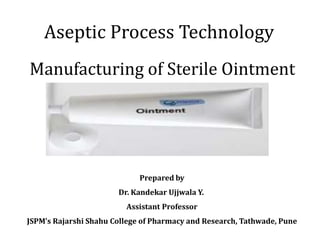 Aseptic Process Technology
Manufacturing of Sterile Ointment
Prepared by
Dr. Kandekar Ujjwala Y.
Assistant Professor
JSPM’s Rajarshi Shahu College of Pharmacy and Research, Tathwade, Pune
 