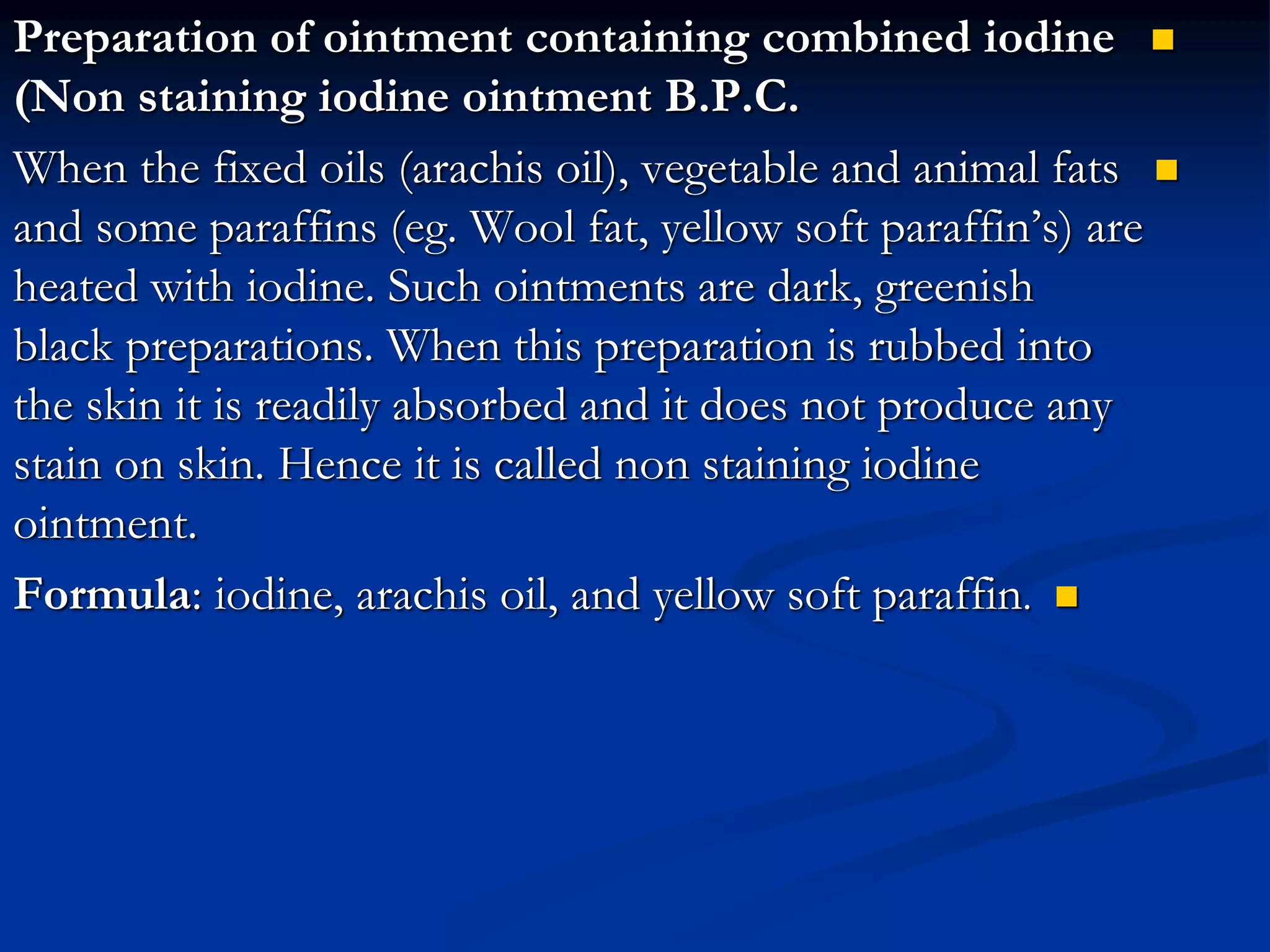 
Preparation of ointment containing combined iodine
(Non staining iodine ointment B.P.C.

When the fixed oils (arachis oil), vegetable and animal fats
and some paraffins (eg. Wool fat, yellow soft paraffin’s) are
heated with iodine. Such ointments are dark, greenish
black preparations. When this preparation is rubbed into
the skin it is readily absorbed and it does not produce any
stain on skin. Hence it is called non staining iodine
ointment.

Formula: iodine, arachis oil, and yellow soft paraffin.
 