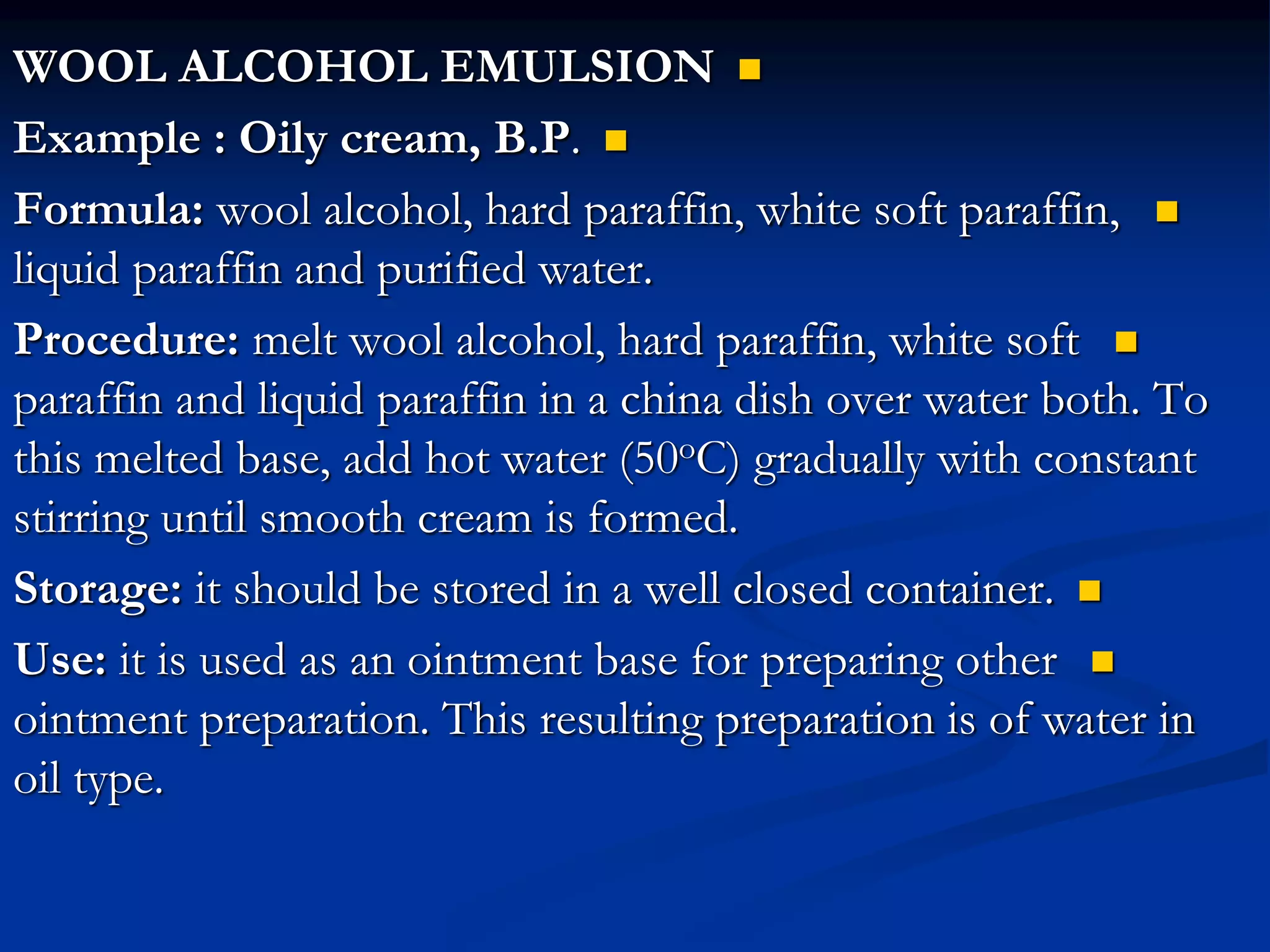 
WOOL ALCOHOL EMULSION

Example : Oily cream, B.P.

Formula: wool alcohol, hard paraffin, white soft paraffin,
liquid paraffin and purified water.

Procedure: melt wool alcohol, hard paraffin, white soft
paraffin and liquid paraffin in a china dish over water both. To
this melted base, add hot water (50oC) gradually with constant
stirring until smooth cream is formed.

Storage: it should be stored in a well closed container.

Use: it is used as an ointment base for preparing other
ointment preparation. This resulting preparation is of water in
oil type.
 