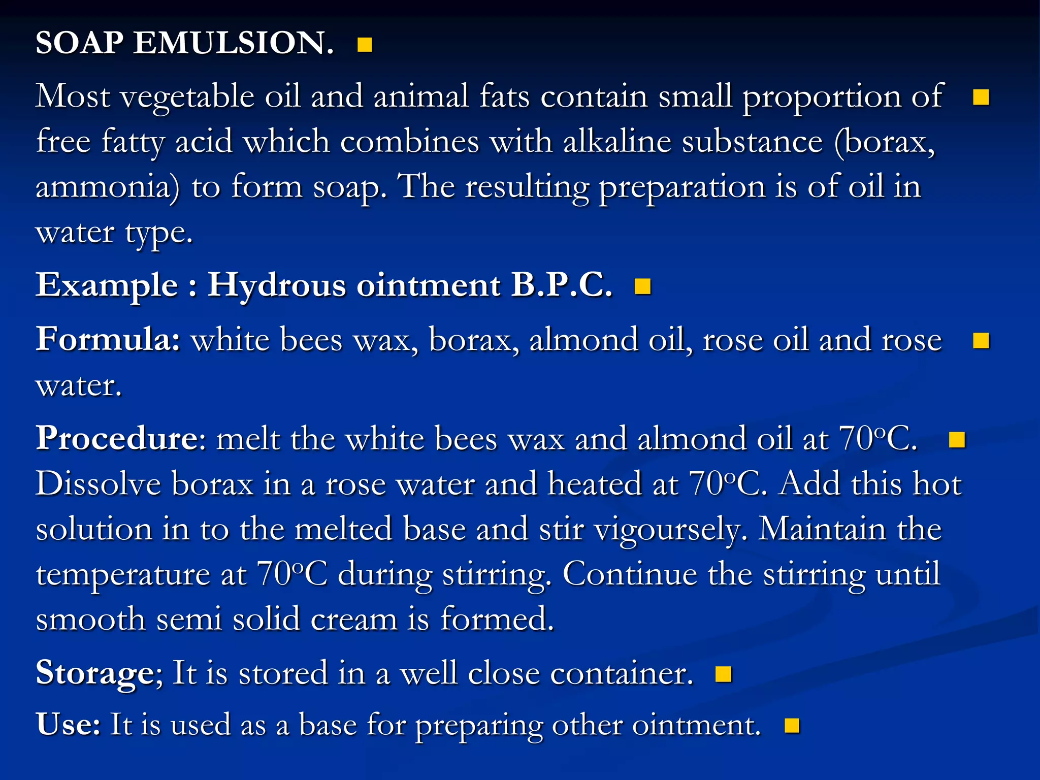 
SOAP EMULSION.

Most vegetable oil and animal fats contain small proportion of
free fatty acid which combines with alkaline substance (borax,
ammonia) to form soap. The resulting preparation is of oil in
water type.

Example : Hydrous ointment B.P.C.

Formula: white bees wax, borax, almond oil, rose oil and rose
water.

Procedure: melt the white bees wax and almond oil at 70oC.
Dissolve borax in a rose water and heated at 70oC. Add this hot
solution in to the melted base and stir vigoursely. Maintain the
temperature at 70oC during stirring. Continue the stirring until
smooth semi solid cream is formed.

Storage; It is stored in a well close container.

Use: It is used as a base for preparing other ointment.
 